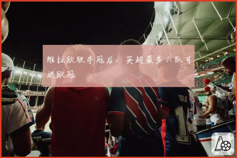 维拉欧联夺冠后，英超最多六队可进欧冠