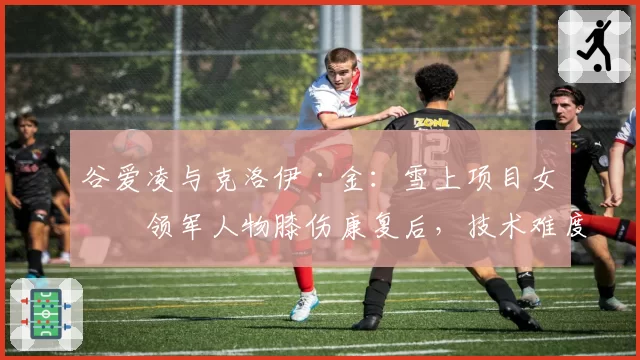 谷爱凌与克洛伊·金：雪上项目女子领军人物膝伤康复后，技术难度与稳定性对比