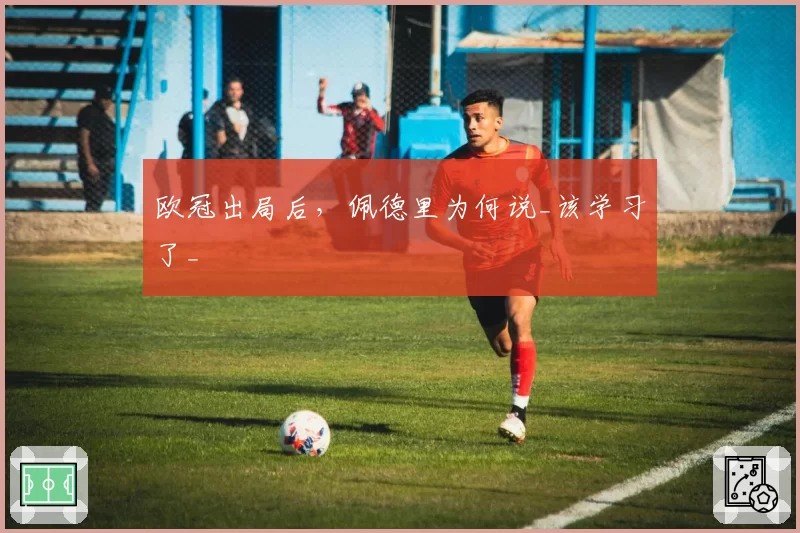 欧冠出局后，佩德里为何说_该学习了_