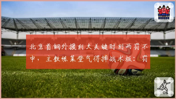 北京首钢外援利夫关键时刻两罚不中，主教练莱登气得摔战术板：罚球是基本功