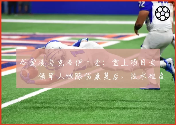 谷爱凌与克洛伊·金：雪上项目女子领军人物膝伤康复后，技术难度与稳定性对比