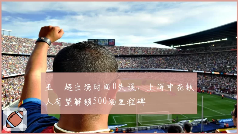 王燊超出场时间0失误，上海申花铁人有望解锁500场里程碑