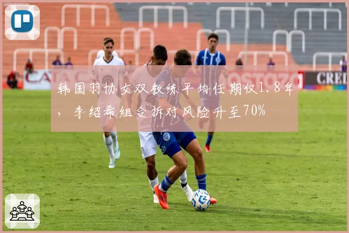 韩国羽协女双教练平均任期仅1.8年,李绍希组合拆对风险升至70%