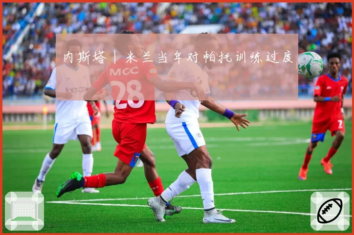 内斯塔丨米兰当年对帕托训练过度
