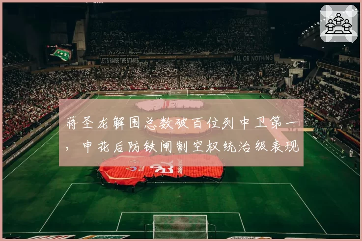蒋圣龙解围总数破百位列中卫第一,申花后防铁闸制空权统治级表现