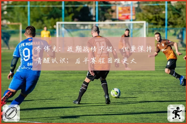 乔伟光：近期战绩不错，但要保持清醒认识；后半赛程困难更大