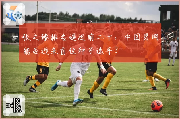 张之臻排名逼近前二十，中国男网能否迎来首位种子选手？