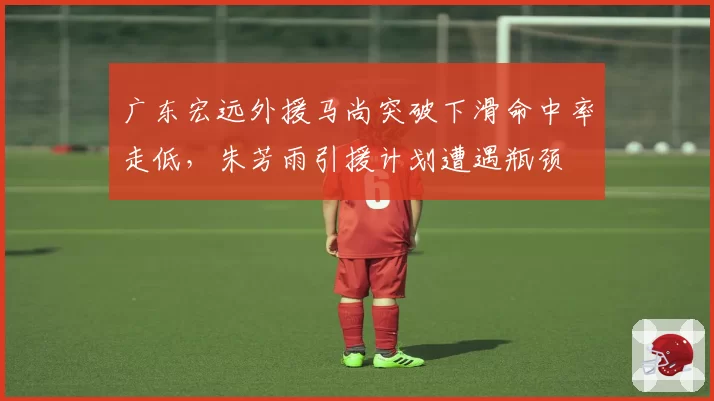 广东宏远外援马尚突破下滑命中率走低，朱芳雨引援计划遭遇瓶颈