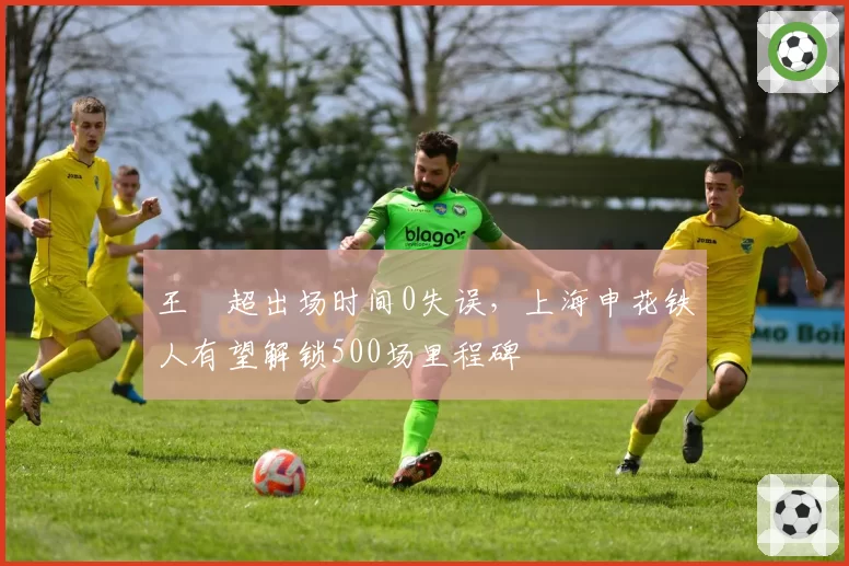 王燊超出场时间0失误，上海申花铁人有望解锁500场里程碑