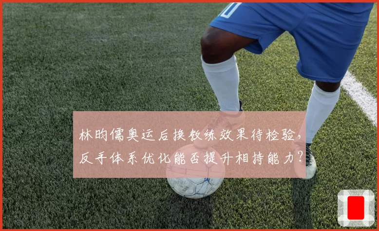 林昀儒奥运后换教练效果待检验，反手体系优化能否提升相持能力？