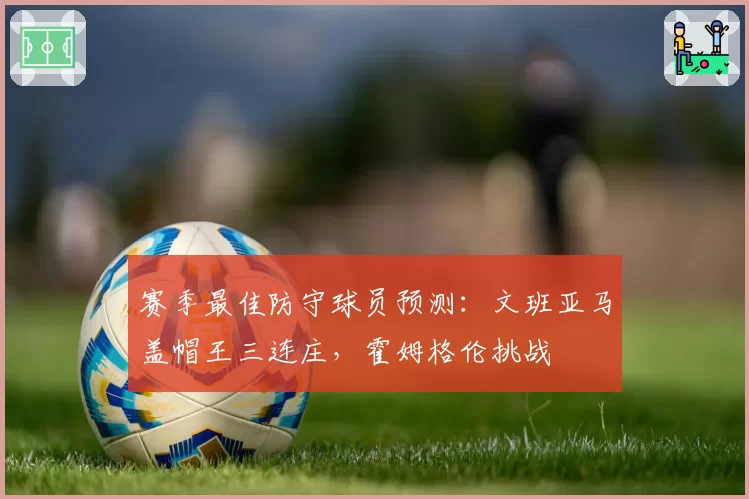 赛季最佳防守球员预测：文班亚马盖帽王三连庄，霍姆格伦挑战