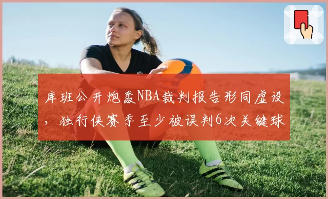 库班公开炮轰NBA裁判报告形同虚设，独行侠赛季至少被误判6次关键球