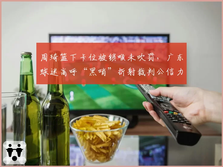 周琦篮下卡位被锁喉未吹罚，广东球迷高呼“黑哨”折射裁判公信力危机？