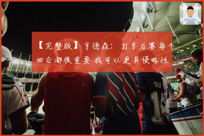 【完整版】亨德森：打季后赛每个回合都很重要 我可以更具侵略性