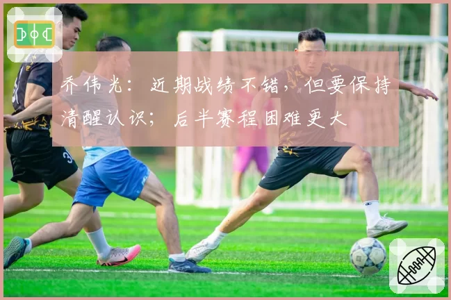 乔伟光：近期战绩不错，但要保持清醒认识；后半赛程困难更大