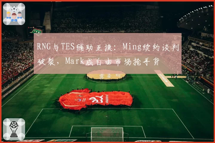 RNG与TES辅助互换：Ming续约谈判破裂，Mark成自由市场抢手货