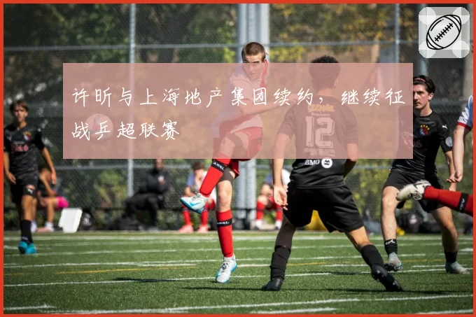 许昕与上海地产集团续约，继续征战乒超联赛