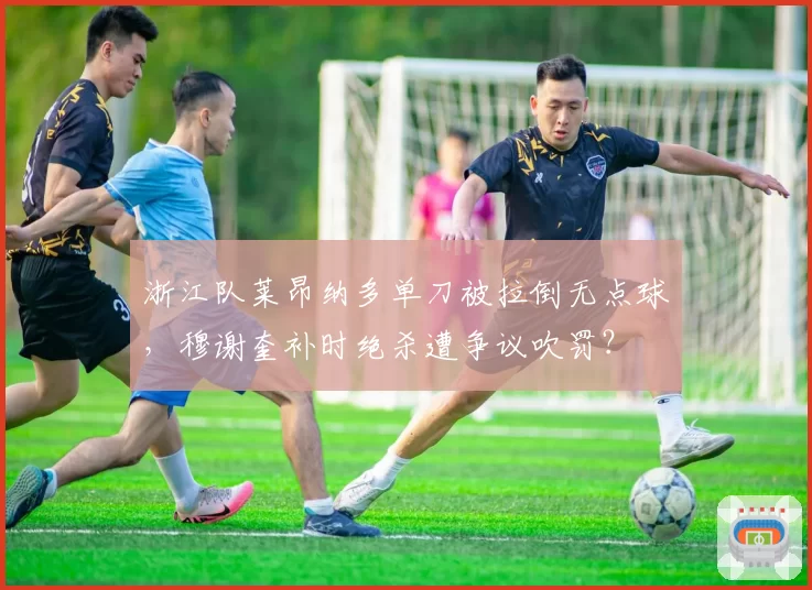 浙江队莱昂纳多单刀被拉倒无点球，穆谢奎补时绝杀遭争议吹罚？