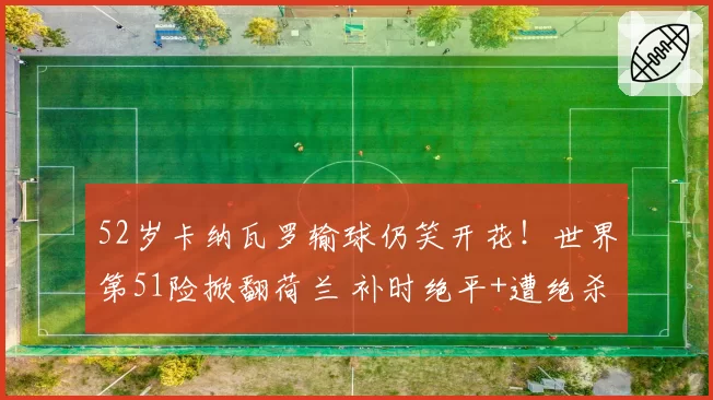 52岁卡纳瓦罗输球仍笑开花!世界第51险掀翻荷兰 补时绝平+遭绝杀