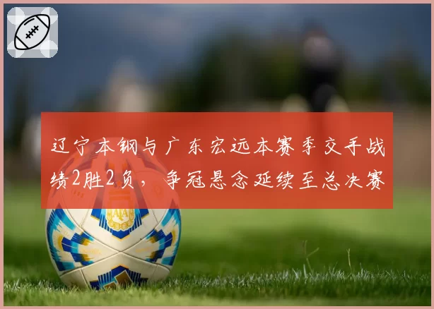 辽宁本钢与广东宏远本赛季交手战绩2胜2负,争冠悬念延续至总决赛?
