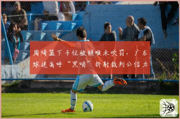 周琦篮下卡位被锁喉未吹罚，广东球迷高呼“黑哨”折射裁判公信力危机？