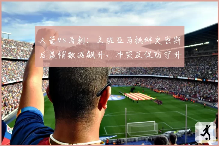 火箭vs马刺：文班亚马挑衅史密斯后盖帽数据飙升，冲突反促防守升级但进攻效率暴跌