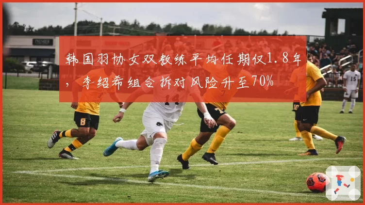 韩国羽协女双教练平均任期仅1.8年，李绍希组合拆对风险升至70%