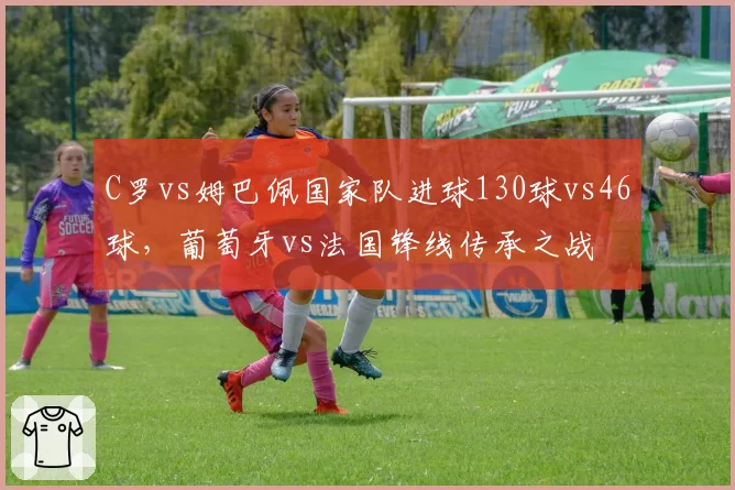 C罗vs姆巴佩国家队进球130球vs46球，葡萄牙vs法国锋线传承之战