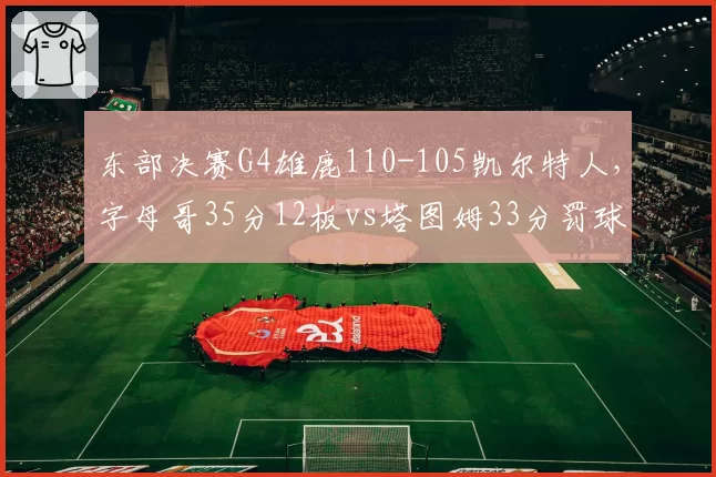 东部决赛G4雄鹿110-105凯尔特人，字母哥35分12板vs塔图姆33分罚球效率成关键