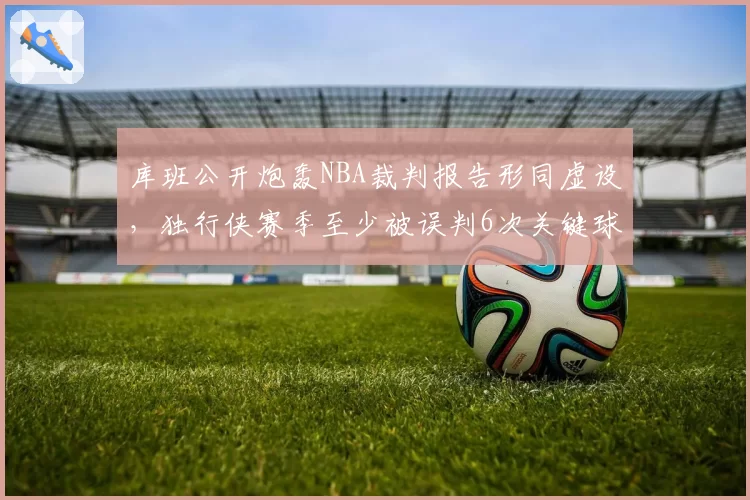 库班公开炮轰NBA裁判报告形同虚设，独行侠赛季至少被误判6次关键球