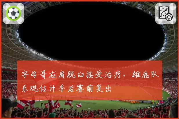 字母哥右肩脱臼接受治疗,雄鹿队乐观估计季后赛前复出