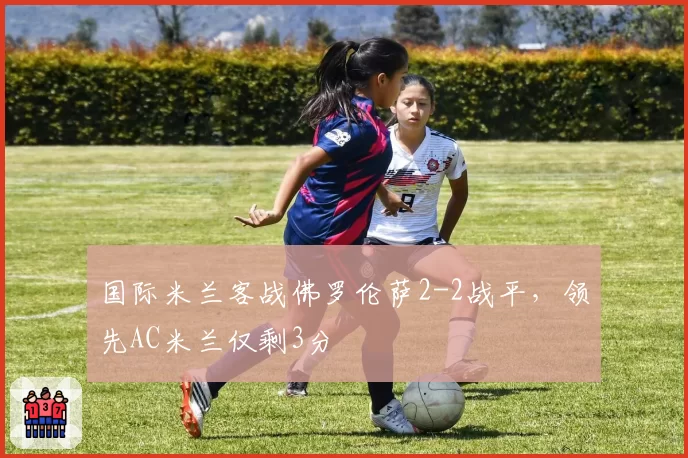 国际米兰客战佛罗伦萨2-2战平，领先AC米兰仅剩3分