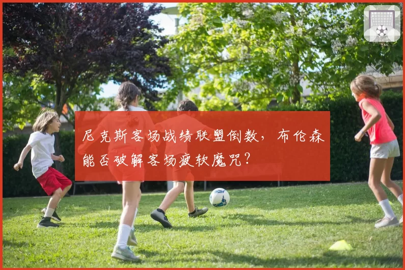 尼克斯客场战绩联盟倒数，布伦森能否破解客场疲软魔咒？