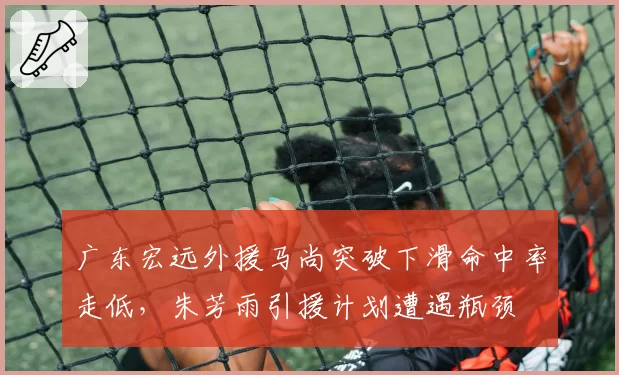 广东宏远外援马尚突破下滑命中率走低，朱芳雨引援计划遭遇瓶颈
