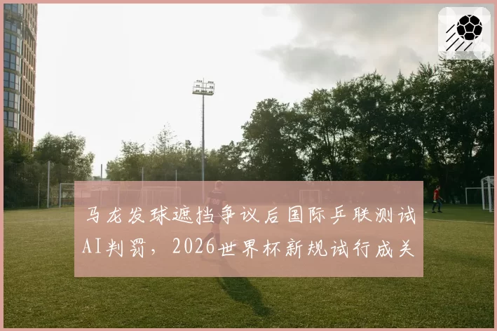 马龙发球遮挡争议后国际乒联测试AI判罚,2026世界杯新规试行成关键