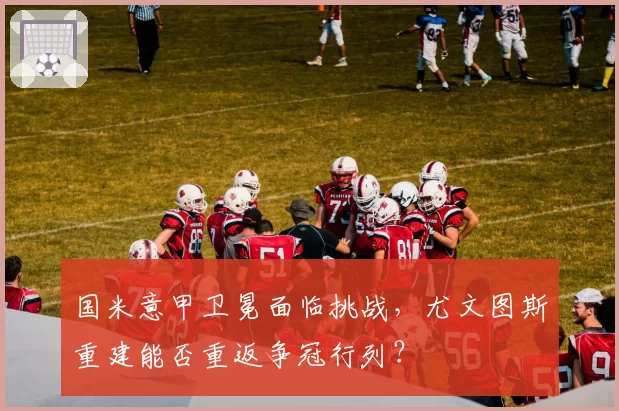 国米意甲卫冕面临挑战，尤文图斯重建能否重返争冠行列？