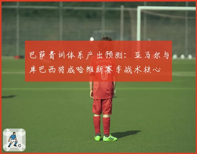 巴萨青训体系产出预测:亚马尔与库巴西将成哈维新赛季战术核心