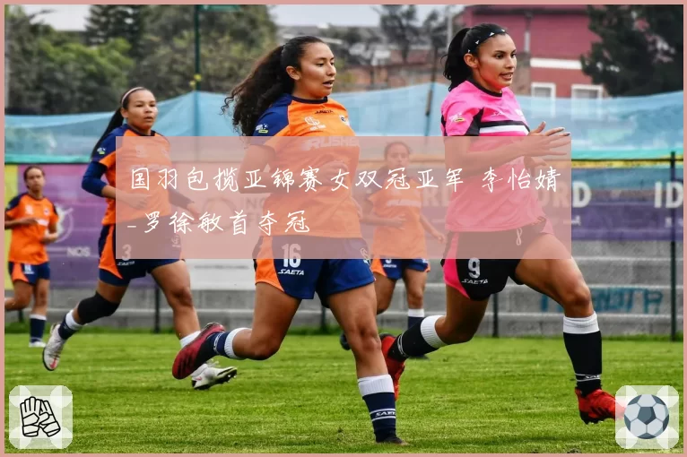 国羽包揽亚锦赛女双冠亚军 李怡婧_罗徐敏首夺冠