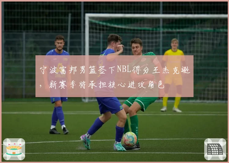 宁波富邦男篮签下NBL得分王杰克逊,新赛季将承担核心进攻角色