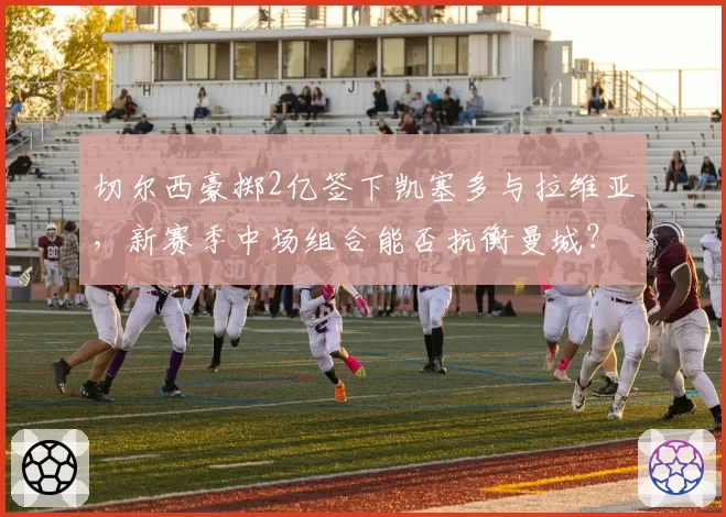 切尔西豪掷2亿签下凯塞多与拉维亚,新赛季中场组合能否抗衡曼城?