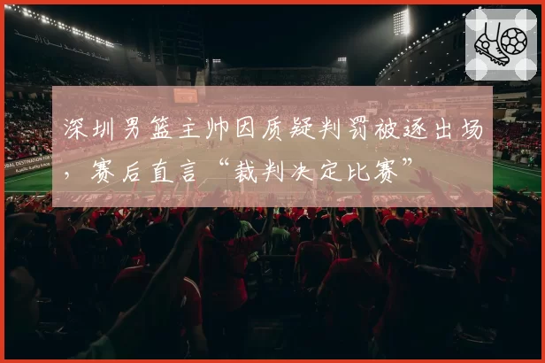 深圳男篮主帅因质疑判罚被逐出场,赛后直言“裁判决定比赛”