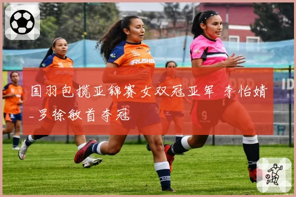 国羽包揽亚锦赛女双冠亚军 李怡婧_罗徐敏首夺冠