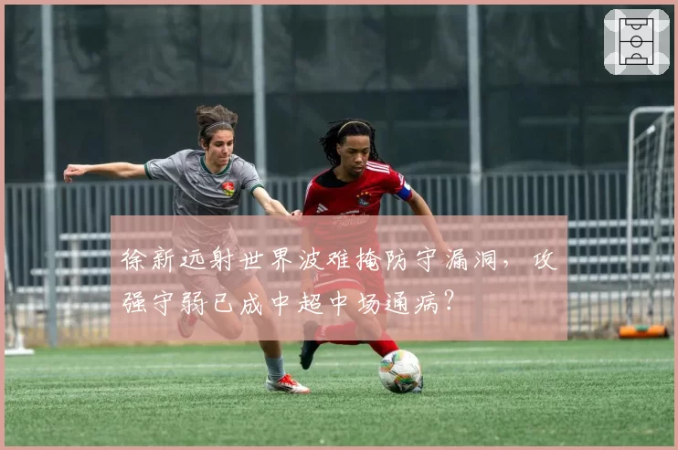 徐新远射世界波难掩防守漏洞,攻强守弱已成中超中场通病?