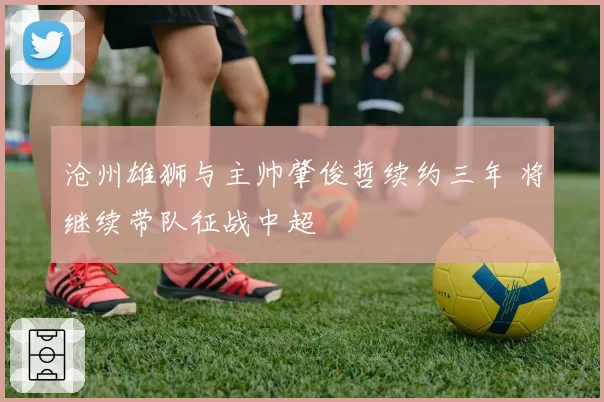 沧州雄狮与主帅肇俊哲续约三年 将继续带队征战中超