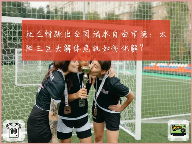杜兰特跳出合同试水自由市场，太阳三巨头解体危机如何化解？