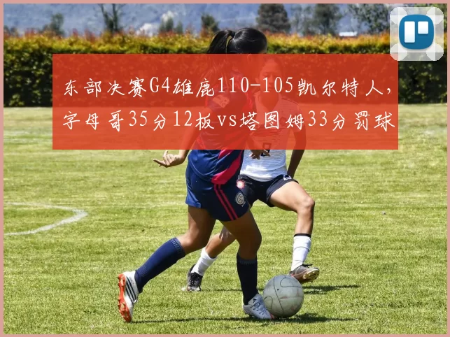 东部决赛G4雄鹿110-105凯尔特人,字母哥35分12板vs塔图姆33分罚球效率成关键
