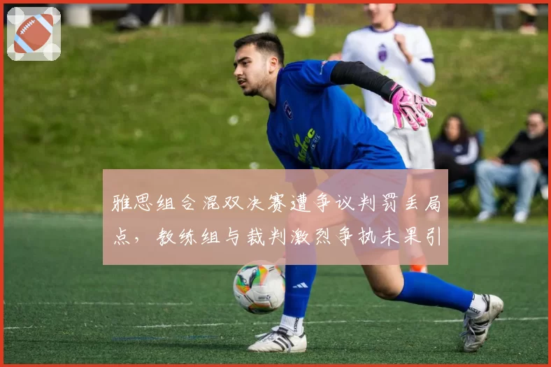 雅思组合混双决赛遭争议判罚丢局点，教练组与裁判激烈争执未果引众怒