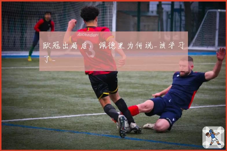 欧冠出局后，佩德里为何说_该学习了_