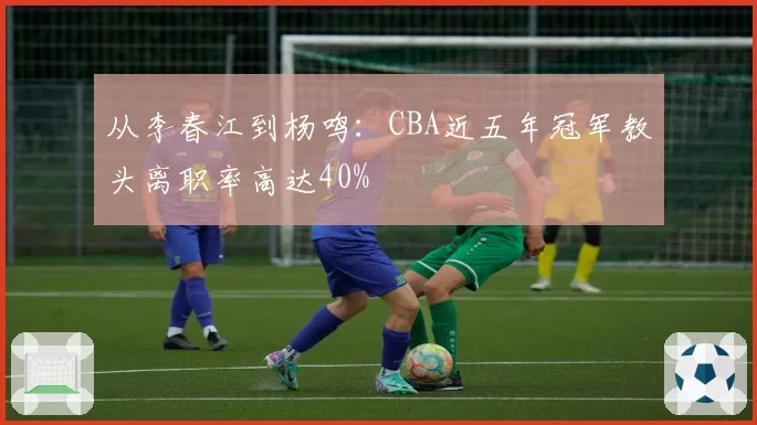 从李春江到杨鸣：CBA近五年冠军教头离职率高达40%