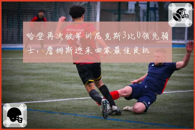 哈登再次被军训尼克斯3比0领先骑士，詹姆斯迎来回家最佳良机